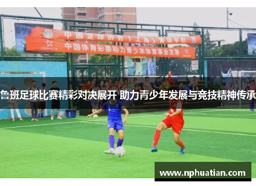 鲁班足球比赛精彩对决展开 助力青少年发展与竞技精神传承